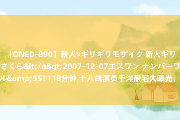 【ONED-890】新人×ギリギリモザイク 新人ギリギリモザイク 吉野さくら</a>2007-12-07エスワン ナンバーワンスタイル&$S1118分钟 十八线演员于洋豪宅大曝光，是“壕无东谈主性”也曾“此地无银”？