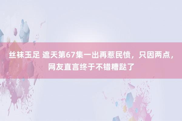 丝袜玉足 遮天第67集一出再惹民愤，只因两点，网友直言终于不错糟跶了