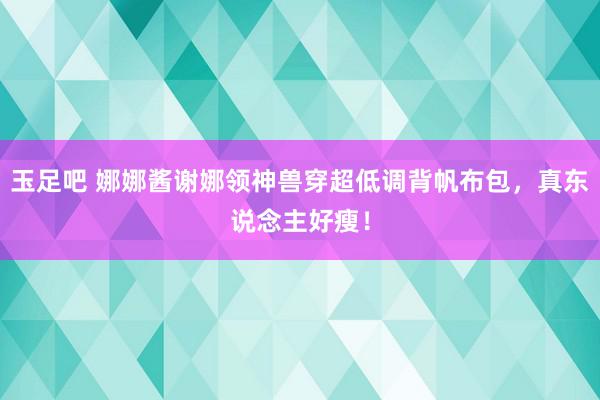 玉足吧 娜娜酱谢娜领神兽穿超低调背帆布包，真东说念主好瘦！