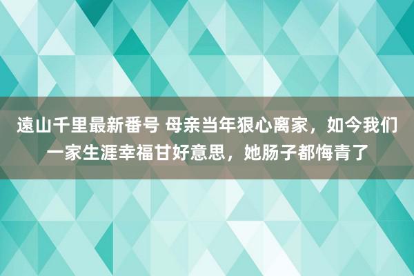 遠山千里最新番号 母亲当年狠心离家，如今我们一家生涯幸福甘好意思，她肠子都悔青了