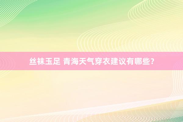 丝袜玉足 青海天气穿衣建议有哪些？