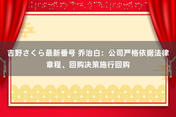 吉野さくら最新番号 乔治白：公司严格依据法律章程、回购决策施行回购