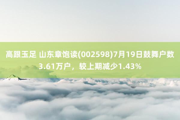 高跟玉足 山东章饱读(002598)7月19日鼓舞户数3.61万户，较上期减少1.43%