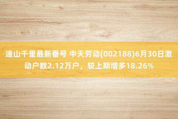 遠山千里最新番号 中天劳动(002188)6月30日激动户数2.12万户，较上期增多18.26%