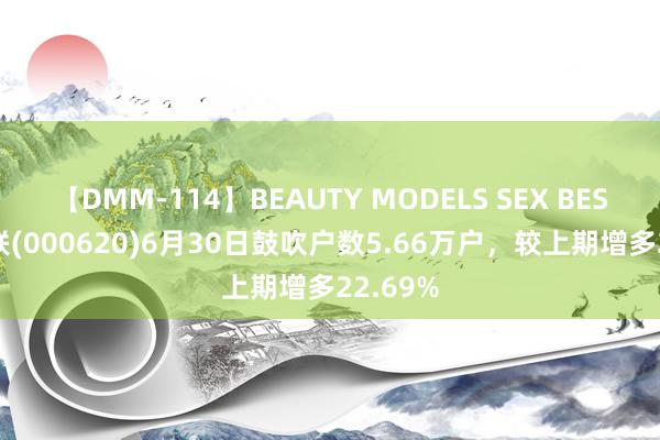 【DMM-114】BEAUTY MODELS SEX BEST 新华联(000620)6月30日鼓吹户数5.66万户，较上期增多22.69%