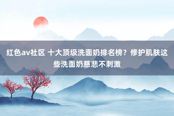 红色av社区 十大顶级洗面奶排名榜？修护肌肤这些洗面奶慈悲不刺激