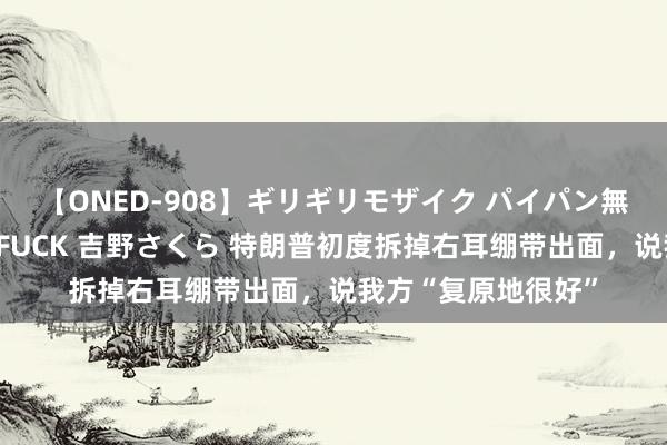 【ONED-908】ギリギリモザイク パイパン無限絶頂！激イカセFUCK 吉野さくら 特朗普初度拆掉右耳绷带出面，说我方“复原地很好”