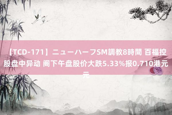 【TCD-171】ニューハーフSM調教8時間 百福控股盘中异动 阁下午盘股价大跌5.33%报0.710港元