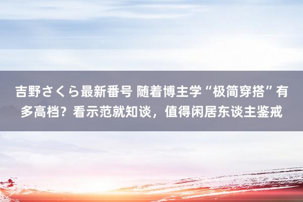 吉野さくら最新番号 随着博主学“极简穿搭”有多高档？看示范就知谈，值得闲居东谈主鉴戒