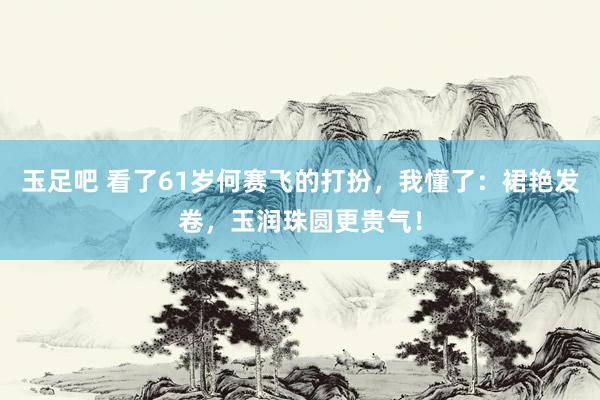 玉足吧 看了61岁何赛飞的打扮，我懂了：裙艳发卷，玉润珠圆更贵气！