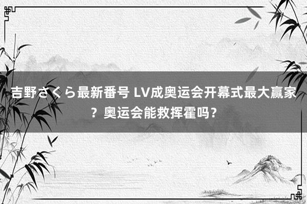 吉野さくら最新番号 LV成奥运会开幕式最大赢家？奥运会能救挥霍吗？