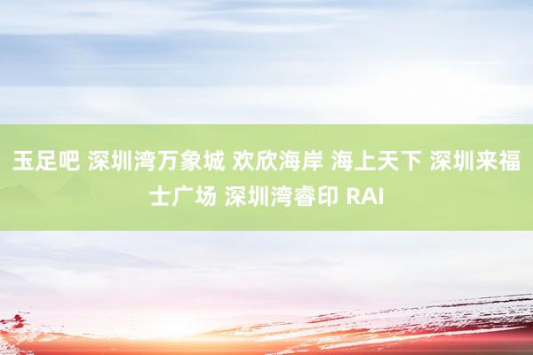 玉足吧 深圳湾万象城 欢欣海岸 海上天下 深圳来福士广场 深圳湾睿印 RAI