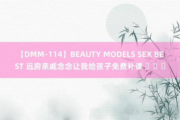 【DMM-114】BEAUTY MODELS SEX BEST 远房亲戚念念让我给孩子免费补课 ​​​