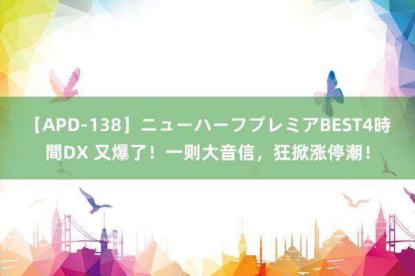 【APD-138】ニューハーフプレミアBEST4時間DX 又爆了！一则大音信，狂掀涨停潮！