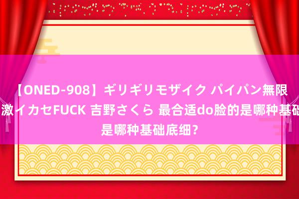 【ONED-908】ギリギリモザイク パイパン無限絶頂！激イカセFUCK 吉野さくら 最合适do脸的是哪种基础底细？