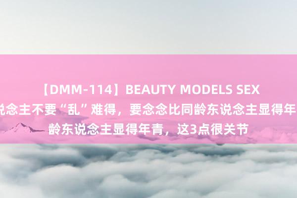 【DMM-114】BEAUTY MODELS SEX BEST 提出女东说念主不要“乱”难得，要念念比同龄东说念主显得年青，这3点很关节