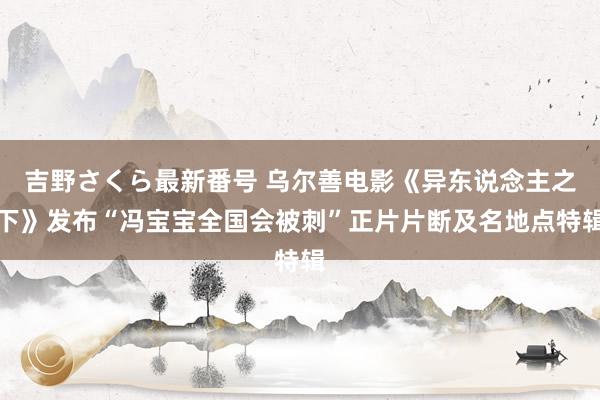 吉野さくら最新番号 乌尔善电影《异东说念主之下》发布“冯宝宝全国会被刺”正片片断及名地点特辑