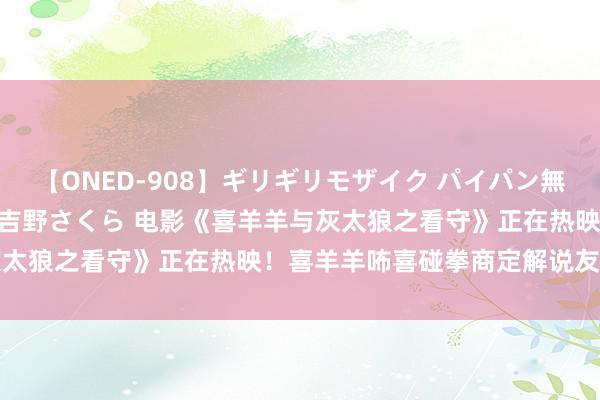 【ONED-908】ギリギリモザイク パイパン無限絶頂！激イカセFUCK 吉野さくら 电影《喜羊羊与灰太狼之看守》正在热映！喜羊羊咘喜碰拳商定解说友情力量