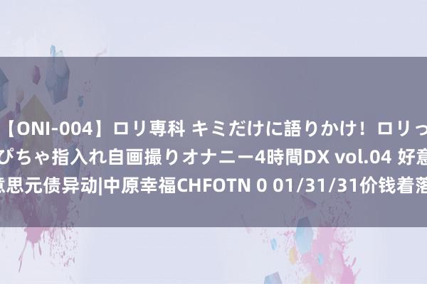 【ONI-004】ロリ専科 キミだけに語りかけ！ロリっ娘20人！オマ●コぴちゃぴちゃ指入れ自画撮りオナニー4時間DX vol.04 好意思元债异动|中原幸福CHFOTN 0 01/31/31价钱着落1.898%，报2.585