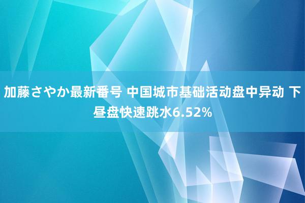 加藤さやか最新番号 中国城市基础活动盘中异动 下昼盘快速跳水6.52%