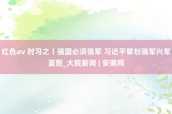 红色av 时习之丨强国必须强军 习近平擘划强军兴军蓝图_大皖新闻 | 安徽网