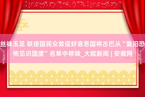 丝袜玉足 联接国民众敦促好意思国将古巴从“复旧恐怖见识国度”名单中移除_大皖新闻 | 安徽网