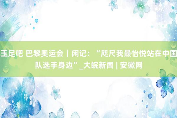 玉足吧 巴黎奥运会｜闲记：“咫尺我最怡悦站在中国队选手身边”_大皖新闻 | 安徽网