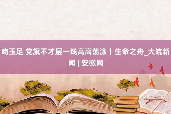 吻玉足 党旗不才层一线高高荡漾｜生命之舟_大皖新闻 | 安徽网