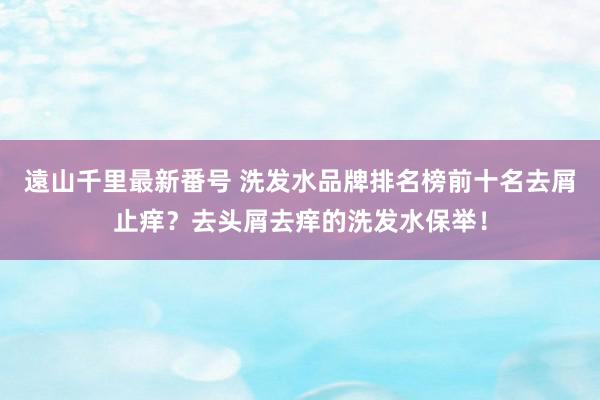 遠山千里最新番号 洗发水品牌排名榜前十名去屑止痒？去头屑去痒的洗发水保举！