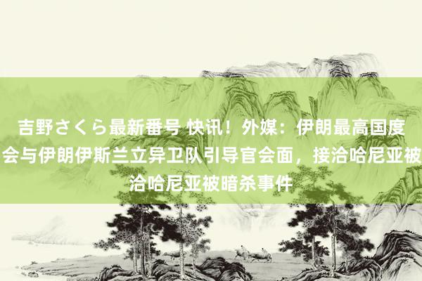 吉野さくら最新番号 快讯！外媒：伊朗最高国度安全委员会与伊朗伊斯兰立异卫队引导官会面，接洽哈尼亚被暗杀事件