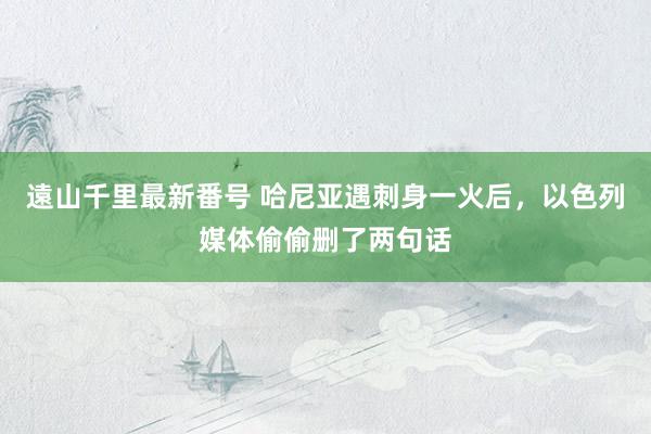 遠山千里最新番号 哈尼亚遇刺身一火后，以色列媒体偷偷删了两句话