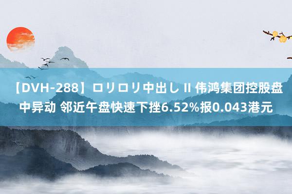 【DVH-288】ロリロリ中出し II 伟鸿集团控股盘中异动 邻近午盘快速下挫6.52%报0.043港元