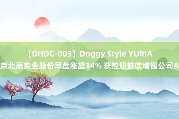 【DHDC-003】Doggy Style YURIA 北京北辰实业股份早盘涨超14% 获控股鼓吹增握公司A股