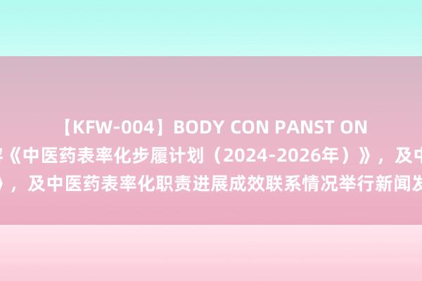 【KFW-004】BODY CON PANST ONANIE 国度中医药局就先容《中医药表率化步履计划（2024-2026年）》，及中医药表率化职责进展成效联系情况举行新闻发布会（笔墨实录）