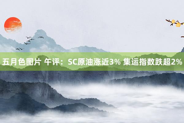 五月色图片 午评：SC原油涨近3% 集运指数跌超2%