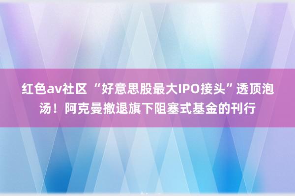 红色av社区 “好意思股最大IPO接头”透顶泡汤！阿克曼撤退旗下阻塞式基金的刊行