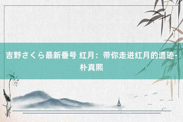 吉野さくら最新番号 红月：带你走进红月的遗迹-朴真熙