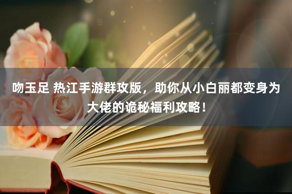 吻玉足 热江手游群攻版，助你从小白丽都变身为大佬的诡秘福利攻略！