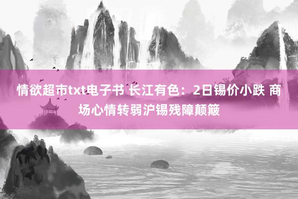 情欲超市txt电子书 长江有色：2日锡价小跌 商场心情转弱沪锡残障颠簸