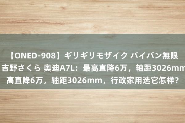 【ONED-908】ギリギリモザイク パイパン無限絶頂！激イカセFUCK 吉野さくら 奥迪A7L：最高直降6万，轴距3026mm，行政家用选它怎样？