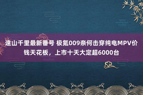 遠山千里最新番号 极氪009奈何击穿纯电MPV价钱天花板，上市十天大定超6000台