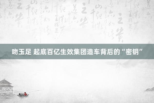 吻玉足 起底百亿生效集团造车背后的“密钥”