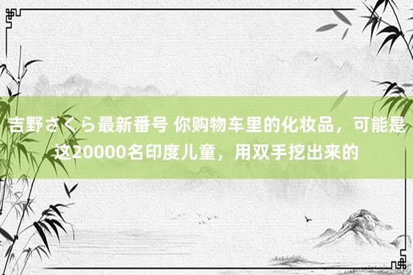 吉野さくら最新番号 你购物车里的化妆品，可能是这20000名印度儿童，用双手挖出来的