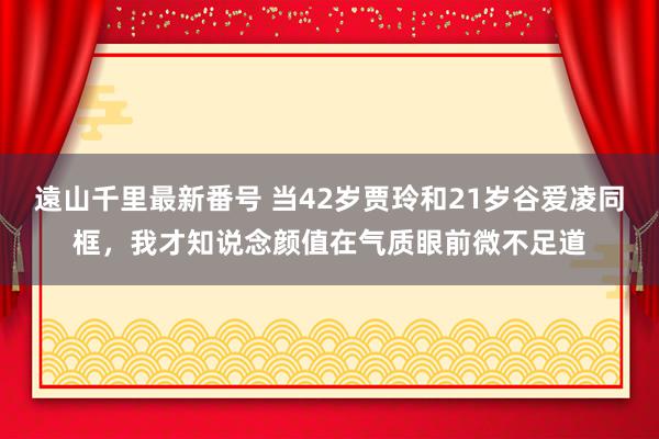 遠山千里最新番号 当42岁贾玲和21岁谷爱凌同框，我才知说念颜值在气质眼前微不足道