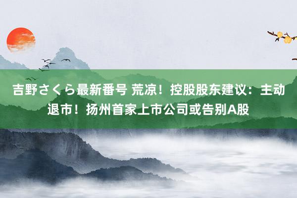 吉野さくら最新番号 荒凉！控股股东建议：主动退市！扬州首家上市公司或告别A股