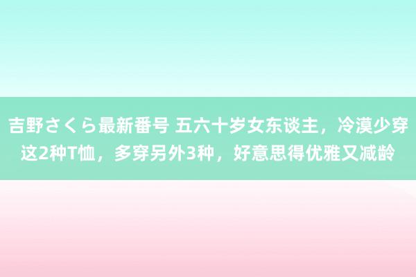 吉野さくら最新番号 五六十岁女东谈主，冷漠少穿这2种T恤，多穿另外3种，好意思得优雅又减龄