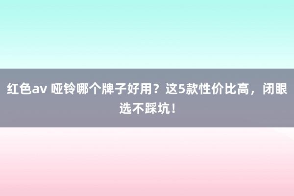 红色av 哑铃哪个牌子好用？这5款性价比高，闭眼选不踩坑！