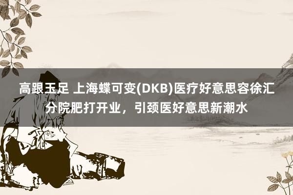 高跟玉足 上海蝶可变(DKB)医疗好意思容徐汇分院肥打开业，引颈医好意思新潮水