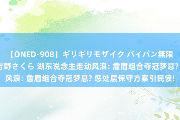 【ONED-908】ギリギリモザイク パイパン無限絶頂！激イカセFUCK 吉野さくら 湖东说念主走动风浪: 詹眉组合夺冠梦悬? 惩处层保守方案引民愤!