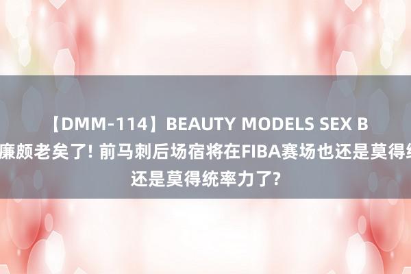 【DMM-114】BEAUTY MODELS SEX BEST 照实廉颇老矣了! 前马刺后场宿将在FIBA赛场也还是莫得统率力了?